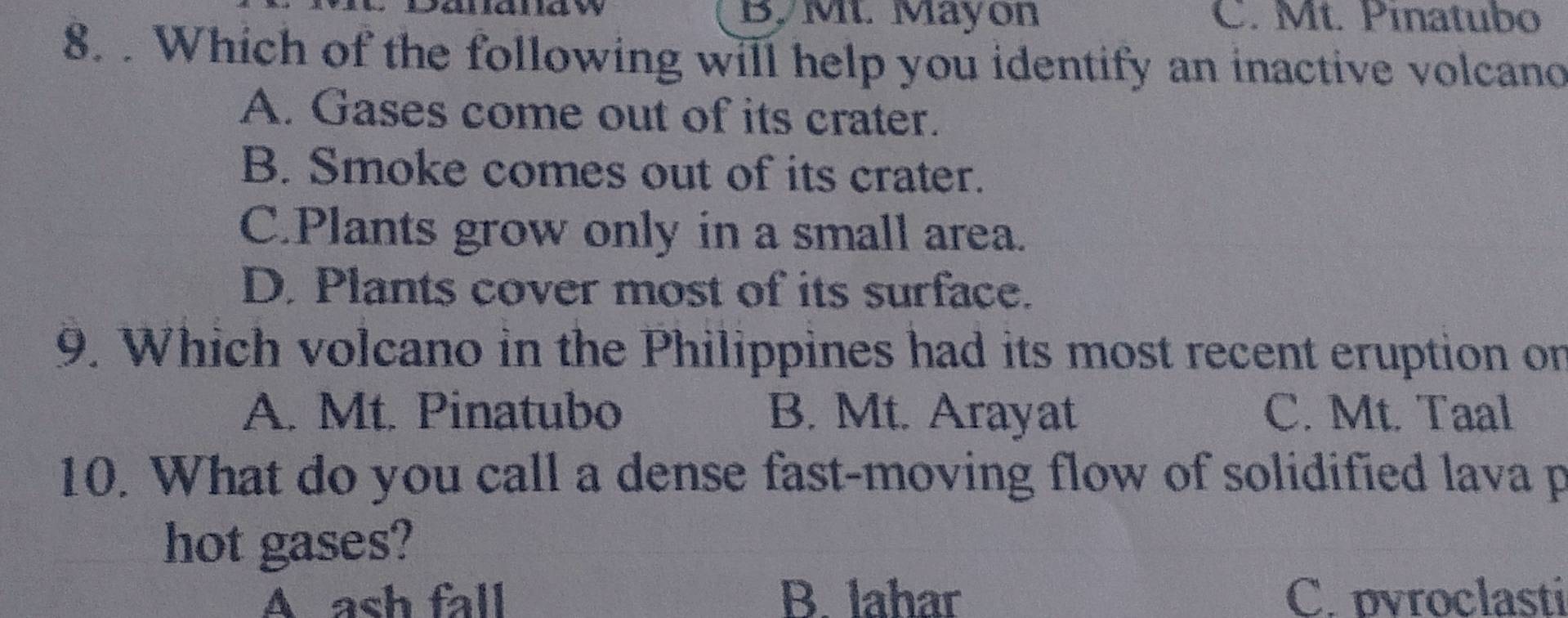 By M. Mayon C. Mt. Pínatubo
8. . Which of the following will help you identify an inactive volcano
A. Gases come out of its crater.
B. Smoke comes out of its crater.
C.Plants grow only in a small area.
D. Plants cover most of its surface.
9. Which volcano in the Philippines had its most recent eruption on
A. Mt. Pinatubo B. Mt. Arayat C. Mt. Taal
10. What do you call a dense fast-moving flow of solidified lava p
hot gases?
A ash fall B. lahar C.pvroclasti