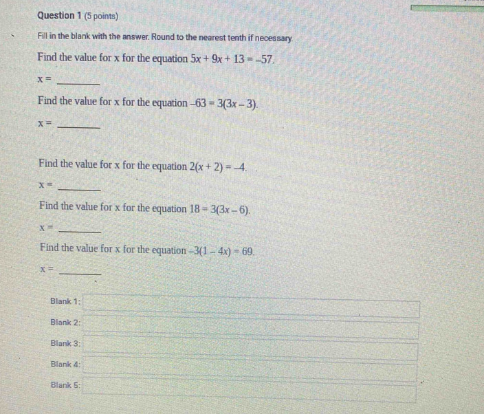 Fill in the blank with the answer. Round to the nearest tenth if necessary. 
Find the value for x for the equation 5x+9x+13=-57.
x= _ 
Find the value for x for the equation -63=3(3x-3). 
_ x=
Find the value for x for the equation 2(x+2)=-4.
x= _ 
Find the value for x for the equation 18=3(3x-6).
x= _ 
Find the value for x for the equation -3(1-4x)=69. 
_
x=
Blank 1:□ 
Blank 2: □ 
Blank 3: □ 
Blank 4: 
Blank 5: