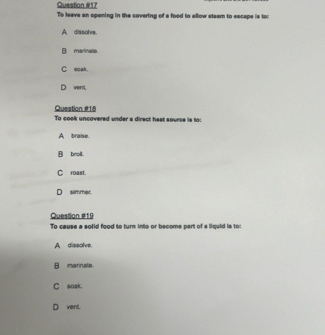 To leave an opening in the covering of a food to allow steam to escape is to:
A dissolve.
B marinate.
C soak.
D_vent,
Question #18
To cook uncovered under a direct heat source is to:
Abraise.
B∩broll.
C roast.
D simmer.
Question #19
To cause a solid food to turn into or become part of a liquid is to:
A dissolve.
B marinate.
C soak.
D]vent.