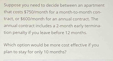 Suppose you need to decide between an apartment 
that costs $750/month for a month -to-month con- 
tract, or $600/month for an annual contract. The 
annual contract includes a 2-month early termina- 
tion penalty if you leave before 12 months. 
Which option would be more cost effective if you 
plan to stay for only 10 months?