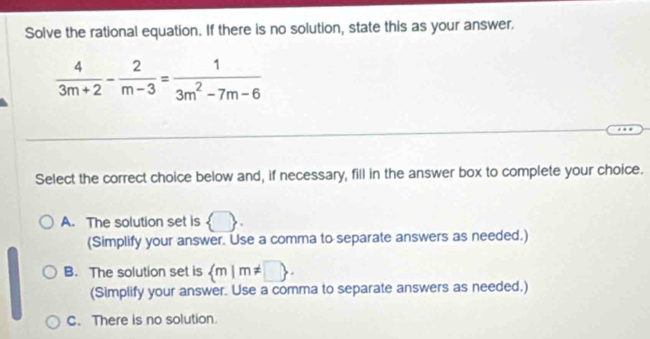 Solve the rational equation. If there is no solution, state this as your answer.
 4/3m+2 - 2/m-3 = 1/3m^2-7m-6 
Select the correct choice below and, if necessary, fill in the answer box to complete your choice.
A. The solution set is  . 
(Simplify your answer. Use a comma to separate answers as needed.)
B. The solution set is
C. There is no solution.