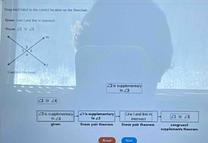 Dsag each label to the correct location on the flowchart
Given; Line I and line m intersect
Prove ∠ 1≌ ∠ 3
Comm s the peool

2 is supplementary
to∠ 3
∠ 2≌ ∠ 4
∠ 3 is supplementary £ 1 is supplementary Line I and line m ∠ 1≌ ∠ 3
to∠ 2
w∠ 4 intersect
given linear pair theorem linear pair theorem congruent
supplements theorem
Reset Next