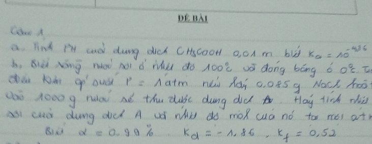 DE BAI 
Coo A 
a link Pl aad dung dich CHscooH 0, 0A m blg K_a=10^(-4/6)
b, Bièi Xōng nài noi ǒ we do 100°C wái dong bāng ǒ 0°C.T. 
Qa Nén 9^ P=wedge at m nei Roi c. o85g Nact hoot 
anè 1000g ruod aé the duc dung did o. Hoy tinh zii 
as cud dung ddd A ud wa do moR cuá nó too nói at) 
Bà alpha =0.99% k_d=-1.86, k_f=0.52