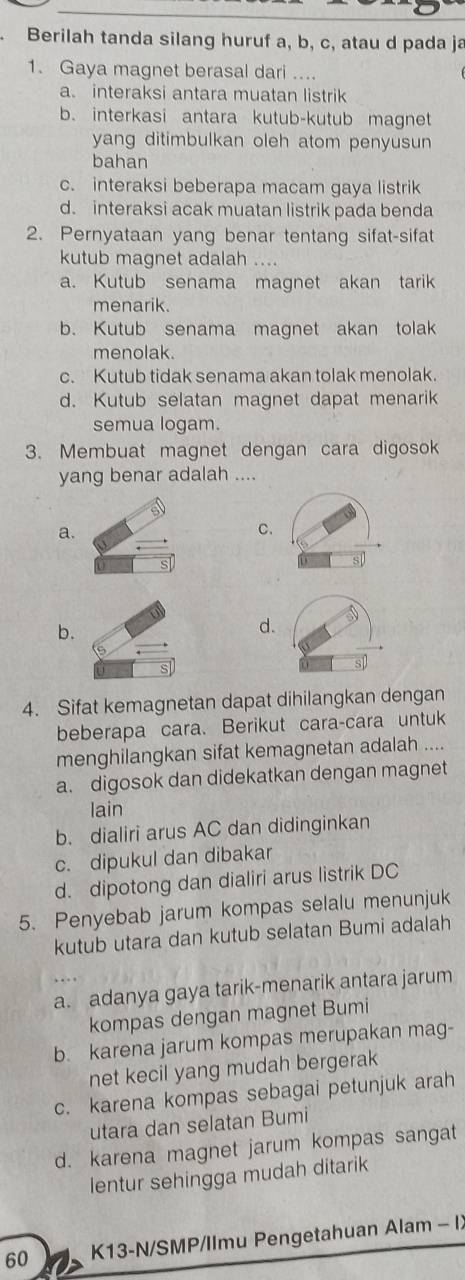 Berilah tanda silang huruf a, b, c, atau d pada ja
1. Gaya magnet berasal dari ....
a. interaksi antara muatan listrik
b. interkasi antara kutub-kutub magnet
yang ditimbulkan oleh atom penyusun
bahan
c. interaksi beberapa macam gaya listrik
d. interaksi acak muatan listrik pada benda
2. Pernyataan yang benar tentang sifat-sifat
kutub magnet adalah ....
a. Kutub senama magnet akan tarik
menarik.
b. Kutub senama magnet akan tolak
menolak.
c. Kutub tidak senama akan tolak menolak.
d. Kutub selatan magnet dapat menarik
semua logam.
3. Membuat magnet dengan cara digosok
yang benar adalah ....
a.
C.
b.
d.
4. Sifat kemagnetan dapat dihilangkan dengan
beberapa cara. Berikut cara-cara untuk
menghilangkan sifat kemagnetan adalah ....
a. digosok dan didekatkan dengan magnet
lain
b. dialiri arus AC dan didinginkan
c. dipukul dan dibakar
d. dipotong dan dialiri arus listrik DC
5. Penyebab jarum kompas selalu menunjuk
kutub utara dan kutub selatan Bumi adalah
a. adanya gaya tarik-menarik antara jarum
kompas dengan magnet Bumi
b. karena jarum kompas merupakan mag-
net kecil yang mudah bergerak
c. karena kompas sebagai petunjuk arah
utara dan selatan Bumi
d. karena magnet jarum kompas sangat
lentur sehingga mudah ditarik
60 K13-N/SMP/Ilmu Pengetahuan Alam - I