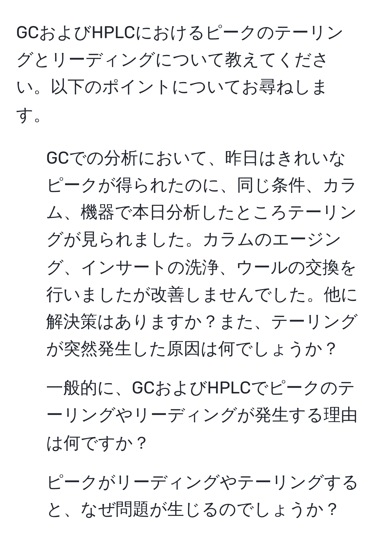 GCおよびHPLCにおけるピークのテーリングとリーディングについて教えてください。以下のポイントについてお尋ねします。  
1. GCでの分析において、昨日はきれいなピークが得られたのに、同じ条件、カラム、機器で本日分析したところテーリングが見られました。カラムのエージング、インサートの洗浄、ウールの交換を行いましたが改善しませんでした。他に解決策はありますか？また、テーリングが突然発生した原因は何でしょうか？  
2. 一般的に、GCおよびHPLCでピークのテーリングやリーディングが発生する理由は何ですか？  
3. ピークがリーディングやテーリングすると、なぜ問題が生じるのでしょうか？