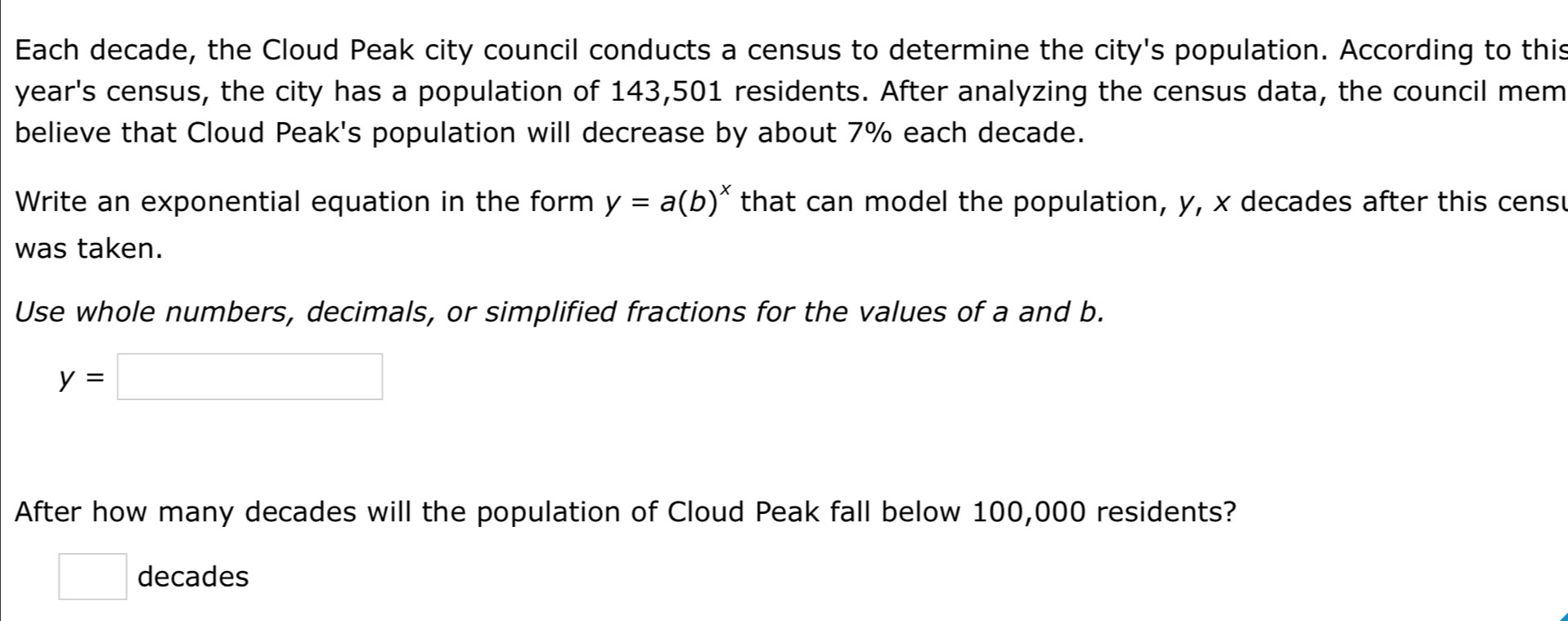 Each decade, the Cloud Peak city council conducts a census to determine the city's population. According to this 
year's census, the city has a population of 143,501 residents. After analyzing the census data, the council mem 
believe that Cloud Peak's population will decrease by about 7% each decade. 
Write an exponential equation in the form y=a(b)^x that can model the population, y, x decades after this cens 
was taken. 
Use whole numbers, decimals, or simplified fractions for the values of a and b.
y=□
After how many decades will the population of Cloud Peak fall below 100,000 residents?
□ decades