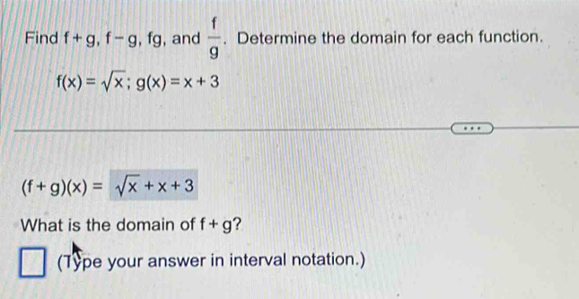 Find f+g, f-g, fg , and  f/g . Determine the domain for each function.
f(x)=sqrt(x); g(x)=x+3
(f+g)(x)=sqrt(x)+x+3
What is the domain of f+g ? 
(Type your answer in interval notation.)