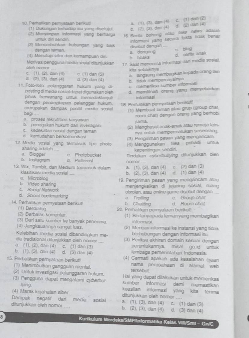 Perhatikan peryataan berikut!
a. (1), (3), dan (4) c. (1) dan (2)
(1) Dukungan terhadap isu yang disetujui. b. (2). (3). dan (4) d. (2) dan (4)
(2) Menyimpan informasi yang berharga 16. Berita bohong atau fake news adalah
untuk diri sendir
informasi yang secara fakta tidak benar
(3) Menumbuhkan hubungan yang baik disebut dengan
dengan teman.
(4) Menutupi cltra dan kemampuan diri. b. hoaks a. dongeng c. blog
d. cerita anak
Motivasi pengguna media sosial ditunjukkan 17. Saat menerima informasi dari media sosial
oleh nomor_
kita sebaiknya ...
c. (1), (2), dan (4) c. (1) dan (3) a. langsung membagikan kepada orang lain
d. (2), (3), dan (4) d. (3) dan (4) b. tidak mempercayainya
11. Foto-foto pelanggaran hukum yang di- c. memeriksa sumber informasi
posting di media sosial dapat digunakan oleh d. memfitnah orang yang menyebarkan
pihak berwenang untuk menindaklanjuti informasi
dengan penangkapan pelanggar hukum,
merupakan dampak positif media sosial 18. Perhatikan pernyataan berikut!
bagi (1) Membuat laman atau grup (group chat,
room chat) dengan orang yang berhobi
a. proses rekrutmen karyawan
sama.
b. penegakan hukum dan investigasi (2) Menghasut anak-anak atau remaja lain-
c. kedekatan sosial dengan teman
d. kemudahan berkomunikasi nya untuk mempermalukan seseorang.
(3) Pengiriman pesan yang mengancam.
12. Media sosial yang termasuk tipe photo (4) Menggunakan files pribadi untuk
sharing adalah     
kepentingan sendiri.
a. Blogger c. Photobucket
b. Instagram d. Pinterest Tindakan cyberbullying ditunjukkan oleh
nomor
13. Wix, Tumblr, dan Medium termasuk dalam a. (1), (3), dan (4) c. (2) dan (3)
klasifikasi media sosial _b. (2), (3), dan (4) d. (1) dan (4)
a. Microblog 19. Pengiriman pesan yang mengancam atau
b. Video sharing menjengkelkan di jejaring sosial, ruang
c. Social Network obrolan, atau online game disebut dengan_
d. Social bookmarking a. Trolling c. Group chat
14. Perhatikan peryataan berikut! b. Chatting d. Room chat
(1) Berdialog. 20. Perhatikan pernyataan berikut!
(2) Berbalas komentar. (1) Bertanya pada teman yang membagikan
(3) Dari satu sumber ke banyak penerima. informasi.
(4) Jangkauannya sangat luas. (2) Mencari informasi ke instansi yang tidak
Kelebihan media sosial dibandingkan me- berhubungan dengan informasi itu.
dia tradisional ditunjukkan oleh nomor (3) Periksa akhiran domain sesuai dengan
a. (1), (2), dan (4) c. (1) dan (3) peruntukannya, misal go.id untuk
b. (1), (3), dan (4) d. (3) dan (4) lembaga pemerintahan Indonesia.
15. Perhatikan peryataan berikut!
(4) Cermati apakah ada kesalahan ejaan
nama perusahaan di alamat web
(1) Menimbulkan gangguan mental. tersebut.
(2) Untuk investigasi pelanggaran hukum. Hal yang dapat dilakukan untuk memeriksa
(3) Pengguna dapat mengalami cyberbul- sumber informasi demi memastikan
lying. keaslian informasi yang kita terima
(4) Marak kejahatan siber. ditunjukkan oleh nomor   
Dampak negatif dari media sosial a. (1), (3), dan (4) c. (1) dan (3)
ditunjukkan oleh nomor b. (2), (3), dan (4) d. (3) dan (4)
Kurikulum Merdeka/SMP/Informatika Kelas VIII/Smt - Gn/C