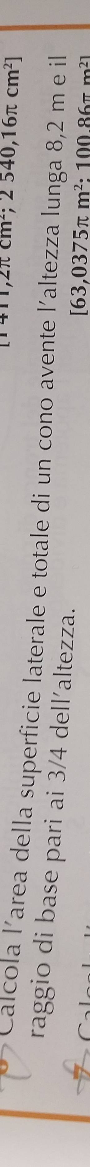 [1411,2π cm^2;2540,16π cm^2]
Calcola l’area della superficie laterale e totale di un cono avente l'altezza lunga 8,2 m e il 
raggio di base pari ai 3/4 dell´altezza.
[63,0375π m^2:10086π m^2]