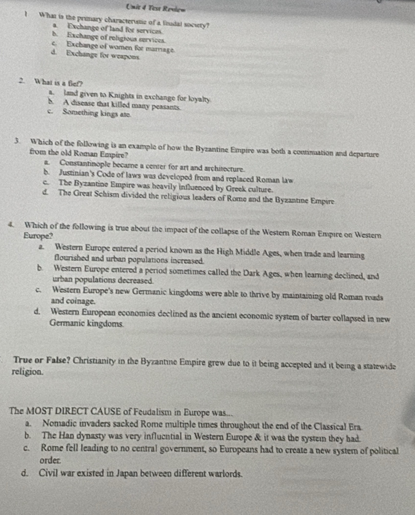 Test Revie=
I What is the primary characteristic of a findal society?
a. Exchange of land for services.
b. Exchange of religious services.
c. Exchange of women for marriage
d. Exchange for weapons
2. What is a fief?
a. land given to Knights in exchange for loyalty
b. A disease that killed many peasants.
c. Something kings ate
3. Which of the following is an example of how the Byzantine Empire was both a continuation and departure
from the old Roman Empire?
a. Constantinople became a center for art and architecture.
b. Justinian's Code of laws was developed from and replaced Roman law
c. The Byzantine Empire was heavily influenced by Greek culture.
d. The Great Schism divided the religious leaders of Rome and the Byzantine Empire
4. Which of the following is true about the impact of the collapse of the Western Roman Empire on Western
Europe?
a. Western Europe entered a period known as the High Middle Ages, when trade and learning
flourished and urban populations increased.
b. Western Europe entered a period sometimes called the Dark Ages, when learning declined, and
urban populations decreased.
c. Western Europe's new Germanic kingdoms were able to thrive by maintaining old Roman roads
and coinage.
d. Western European economies declined as the ancient economic system of barter collapsed in new
Germanic kingdoms.
True or False? Christianity in the Byzantine Empire grew due to it being accepted and it being a statewide
religion.
The MOST DIRECT CAUSE of Feudalism in Europe was...
a. Nomadic invaders sacked Rome multiple times throughout the end of the Classical Era.
b. The Han dynasty was very influential in Western Europe & it was the systemn they had.
c. Rome fell leading to no central government, so Europeans had to create a new system of political
order.
d. Civil war existed in Japan between different warlords.