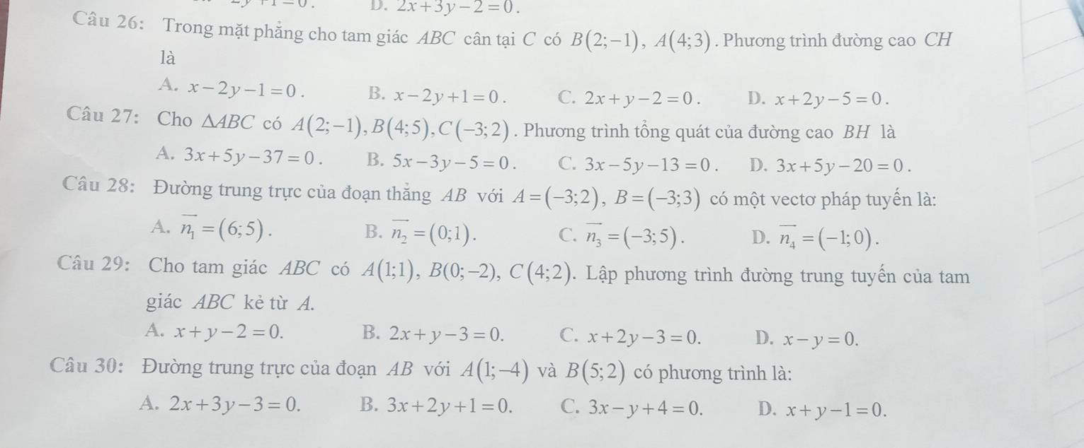 2x+3y-2=0. 
Câu 26: Trong mặt phẳng cho tam giác ABC cân tại C có B(2;-1), A(4;3). Phương trình đường cao CH
là
A. x-2y-1=0. B. x-2y+1=0. C. 2x+y-2=0. D. x+2y-5=0. 
Câu 27: Cho △ ABC có A(2;-1), B(4;5), C(-3;2). Phương trình tổng quát của đường cao BH là
A. 3x+5y-37=0. B. 5x-3y-5=0. C. 3x-5y-13=0. D. 3x+5y-20=0. 
Câu 28: Đường trung trực của đoạn thắng AB với A=(-3;2), B=(-3;3) có một vectơ pháp tuyến là:
A. overline n_1=(6;5). B. vector n_2=(0;1). C. vector n_3=(-3;5). D. vector n_4=(-1;0). 
Câu 29: Cho tam giác ABC có A(1;1), B(0;-2), C(4;2). Lập phương trình đường trung tuyến của tam
giác ABC kè từ A.
A. x+y-2=0. B. 2x+y-3=0. C. x+2y-3=0. D. x-y=0. 
Câu 30: Đường trung trực của đoạn AB với A(1;-4) và B(5;2) có phương trình là:
A. 2x+3y-3=0. B. 3x+2y+1=0. C. 3x-y+4=0. D. x+y-1=0.