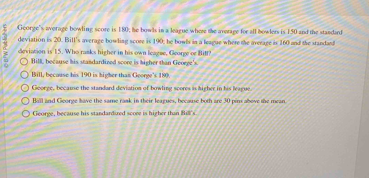 George’s average bowling score is 180; he bowls in a league where the average for all bowlers is 150 and the standard
deviation is 20. Bill's average bowling score is 190; he bowls in a league where the average is 160 and the standard
deviation is 15. Who ranks higher in his own league, George or Bill?
Bill, because his standardized score is higher than George’s.
Bill, because his 190 is higher than George’s 180.
George, because the standard deviation of bowling scores is higher in his league.
Bill and George have the same rank in their leagues, because both are 30 pins above the mean.
George, because his standardized score is higher than Bill’s.