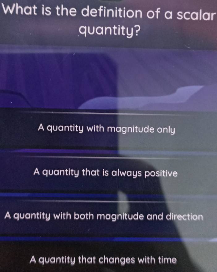 What is the definition of a scalar
quantity?
A quantity with magnitude only
A quantity that is always positive
A quantity with both magnitude and direction
A quantity that changes with time