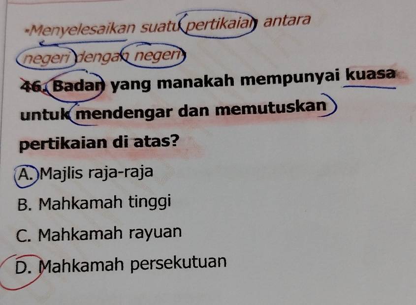 =Menyelesaikan suatu pertikaian antara
negeri dengán negen
46. Badaŋ yang manakah mempunyai kuasa
untuk mendengar dan memutuskan
pertikaian di atas?
A. Majlis raja-raja
B. Mahkamah tinggi
C. Mahkamah rayuan
D. Mahkamah persekutuan