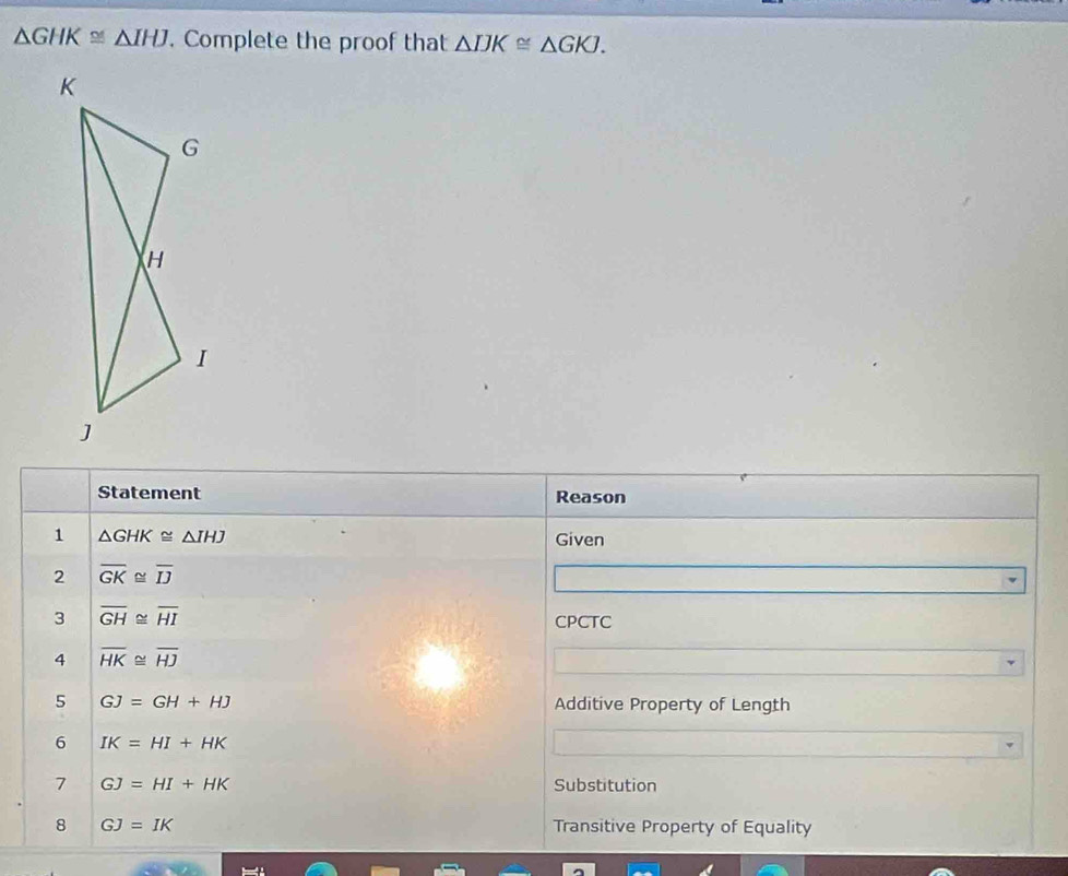 △ GHK≌ △ IHJ. Complete the proof that △ IJK≌ △ GKJ.
K
G
H
I
J
Statement Reason 
1 △ GHK≌ △ IHJ Given 
2 overline GK≌ overline IJ
3 overline GH≌ overline HI
CPCTC 
4 overline HK≌ overline HJ
5 GJ=GH+HJ Additive Property of Length 
6 IK=HI+HK
7 GJ=HI+HK Substitution 
8 GJ=IK Transitive Property of Equality