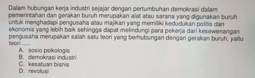 Dalam hubungan kerja industri sejajar dengan pertumbuhan demokrasi dalam
pemerintahan dan gerakan buruh merupakan alat atau sarana yang digunakan buruh
untuk menghadapi pengusaha atau majikan yang memiliki kedudukan politis dan
ekonomis yang lebih baik sehingga dapat melindungi para pekerja dari kesewenangan
pengusaha merupakan salah satu teori yang berhubungan dengan gerakan buruh, yaitu
teori .....
A. sosio psikologis
B. demokrasi industri
C. kesatuan bisnis
D. revolusi