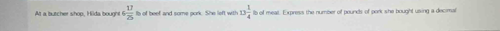 At a butcher shop, Hilda bought 6 17/25  Ib of beef and some pork. She left with 13 1/4  lb of meat. Express the number of pounds of pork she bought using a decimal