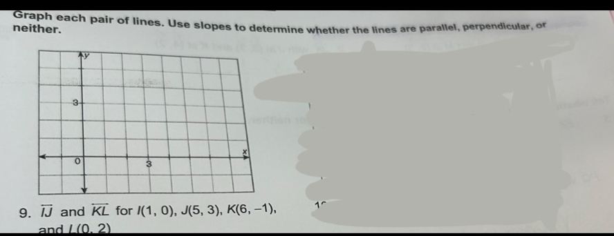 Graph each pair of lines. Use slopes to determine whether the lines are parallel, perpendicular, o 
neither. 
9. overleftrightarrow IJ and overleftrightarrow KL for I(1,0), J(5,3), K(6,-1), 1
and L(0,2)