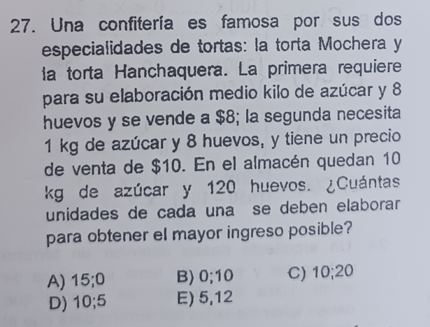 Una confitería es famosa por sus dos
especialidades de tortas: la torta Mochera y
la torta Hanchaquera. La primera requiere
para su elaboración medio kilo de azúcar y 8
huevos y se vende a $8; la segunda necesita
1 kg de azúcar y 8 huevos, y tiene un precio
de venta de $10. En el almacén quedan 10
kg de azúcar y 120 huevos. ¿Cuántas
unidades de cada una se deben elaborar
para obtener el mayor ingreso posible?
A) 15; 0 B) 0; 10 C) 10; 20
D) 10; 5 E) 5, 12