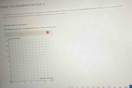 Check Your Readiness for EUA 4 
A besms i hemg a mre-doing sali. Contemers canjuly $4 par book for the first 4 books and take additonal books for free, up to a maximm of 9
saake. The funoien C given the iatal cost, in dafers, for a custoren to buy i books. 
On the graph to represent C. 
Hm, Warmup question and graph fvom your Lesson 12-13 notes. 
# Cluer