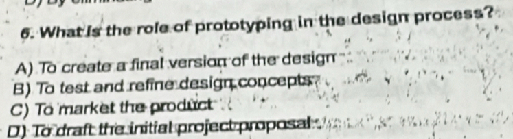 What is the role of prototyping in the design process?
A) To create a final version of the design
B) To test and refine design concepts
C) To market the product
D) To draft the initial project proposal .