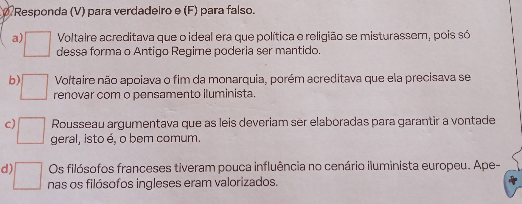 Responda (V) para verdadeiro e (F) para falso. 
Voltaire acreditava que o ideal era que política e religião se misturassem, pois só 
a) □ dessa forma o Antigo Regime poderia ser mantido. 
Voltaire não apoiava o fim da monarquia, porém acreditava que ela precisava se 
b) □ renovar com o pensamento iluminista. 
Rousseau argumentava que as leis deveriam ser elaboradas para garantir a vontade 
c) □ geral, isto é, o bem comum. 
Os filósofos franceses tiveram pouca influência no cenário iluminista europeu. Ape- 
d) □ nas os filósofos ingleses eram valorizados.