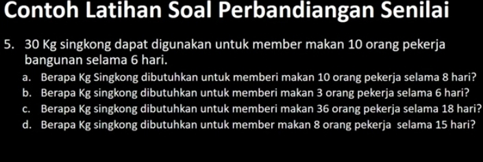 Contoh Latihan Soal Perbandiangan Senilai
5. 30 Kg singkong dapat digunakan untuk member makan 10 orang pekerja 
bangunan selama 6 hari. 
a. Berapa Kg Singkong dibutuhkan untuk memberi makan 10 orang pekerja selama 8 hari? 
b. Berapa Kg singkong dibutuhkan untuk memberi makan 3 orang pekerja selama 6 hari? 
c. Berapa Kg singkong dibutuhkan untuk memberi makan 36 orang pekerja selama 18 hari? 
d. Berapa Kg singkong dibutuhkan untuk member makan 8 orang pekerja selama 15 hari?