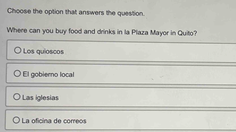 Choose the option that answers the question.
Where can you buy food and drinks in la Plaza Mayor in Quito?
Los quioscos
El gobierno local
Las iglesias
La oficina de correos