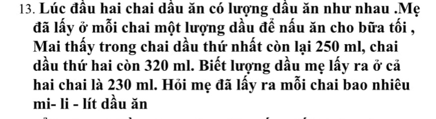 Lúc đầu hai chai dâu ăn có lượng dầu ăn như nhau .Mẹ 
đã lấy ở mỗi chai một lượng dầu để nấu ăn cho bữa tối , 
Mai thấy trong chai dầu thứ nhất còn lại 250 ml, chai 
dầu thứ hai còn 320 ml. Biết lượng dầu mẹ lấy ra ở cả 
hai chai là 230 ml. Hỏi mẹ đã lấy ra mỗi chai bao nhiêu 
mi- li - lít dầu ăn