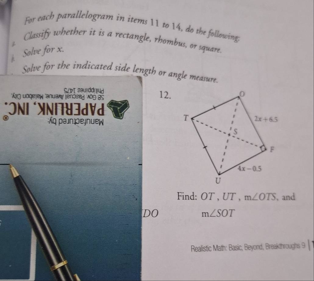 For each parallelogram in items 11 to 14, do the following.
Classify whether it is a rectangle, rhombus, or square.

A Solve for x.
Solve for the indicated side length or angle measure.
SL sau!dd! !4d
* Äŋ Joqejew anuaw Jenösed Ao9 BS
12.
*ONI *XNI7U3dVd
⑧
:q pаjnpеjnuew
Find: OT , UT , m∠ OTS , and
DO
m∠ SOT
Realistic Math: Basic, Beyond, Breakthroughs 9