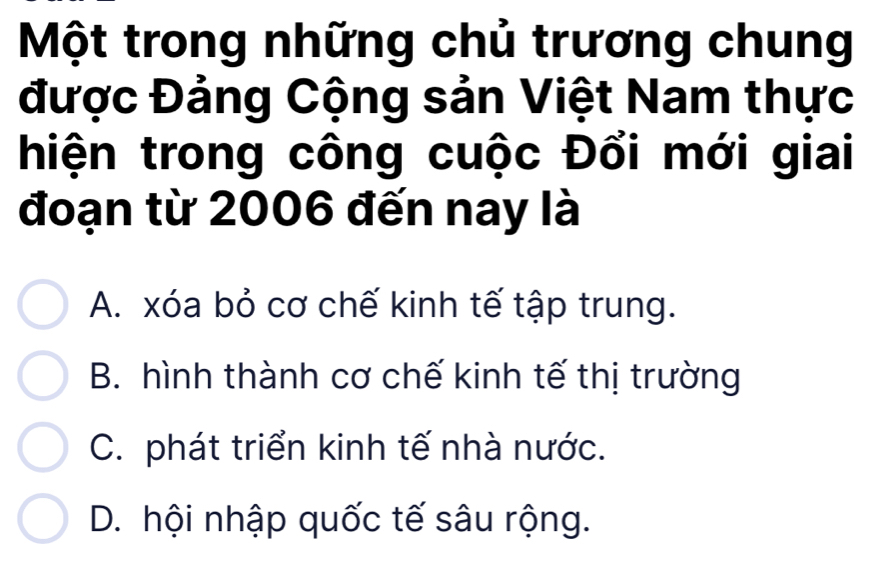 Một trong những chủ trương chung
được Đảng Cộng sản Việt Nam thực
hiện trong công cuộc Đổi mới giai
đoạn từ 2006 đến nay là
A. xóa bỏ cơ chế kinh tế tập trung.
B. hình thành cơ chế kinh tế thị trường
C. phát triển kinh tế nhà nước.
D. hội nhập quốc tế sâu rộng.