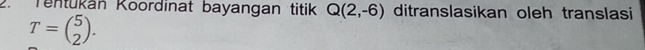 Tentukán Koordinat bayangan titik Q(2,-6) ditranslasikan oleh translasi
T=beginpmatrix 5 2endpmatrix.