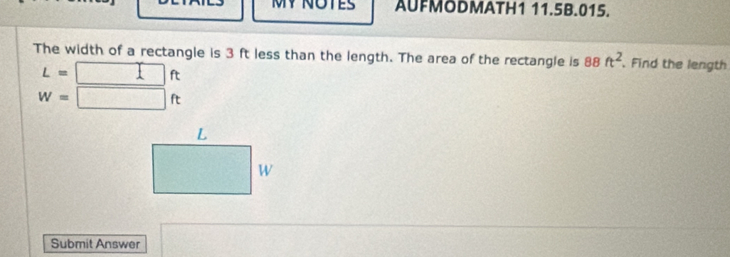 MY NOTES AUFMODMATH1 11.5B.015. 
The width of a rectangle is 3 ft less than the length. The area of the rectangle is 88ft^2. Find the length
L= □ ft
W=□ ft
Submit Answer