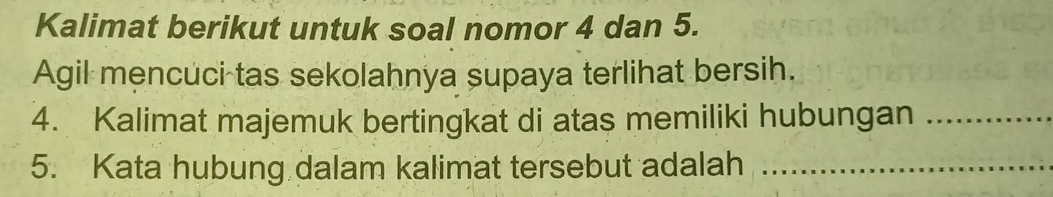 Kalimat berikut untuk soal nomor 4 dan 5. 
Agil mencuci tas sekolahnya supaya terlihat bersih. 
4. Kalimat majemuk bertingkat di atas memiliki hubungan_ 
5. Kata hubung dalam kalimat tersebut adalah_