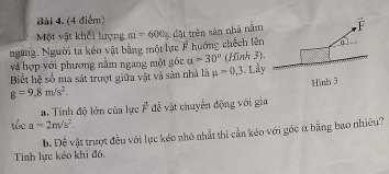 Một vật khối lượng 
ngang. Người ta kéo vật bằng một lực F huớng chếch lên m=600g Cật trên sản nhà năm 
và hợp với phương nằm ngang một góc a=30° (Hình 3). 
Biết hệ số ma sát trượt giữa vật và sản nhà là mu =0,3 Lầy
g=9.8m/s^2. 
a. Tính độ lớn của lực overline F để vật chuyển động với gia 
tốc a=2m/s^2, 
Đ. Để vật trượt đều với lục kéo nhỏ nhất thi cần kéo với góc α bằng bao nhiều? 
Tính lực kéo khi đô,