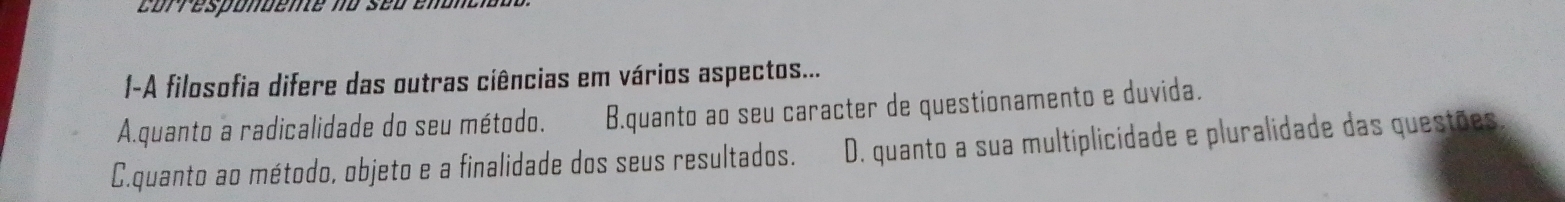 correspondente no seo en
1-A filosofia difere das outras ciências em vários aspectos...
A.quanto a radicalidade do seu método. B.quanto ao seu caracter de questionamento e duvida.
C.quanto ao método, objeto e a finalidade dos seus resultados. D. quanto a sua multiplicidade e pluralidade das questões.