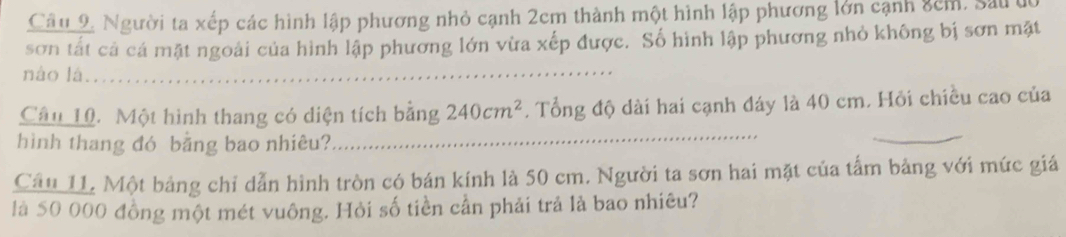 Câu 9, Người ta xếp các hình lập phương nhỏ cạnh 2cm thành một hình lập phương lớn cạnh 8cm, Sau t 
sơn tất cả cá mặt ngoài của hình lập phương lớn vừa xếp được. Số hình lập phương nhỏ không bị sơn mặt 
nào lá........ 
Câu 10. Một hình thang có diện tích bằng 240cm^2. Tổng độ dài hai cạnh đáy là 40 cm. Hỏi chiều cao của 
hình thang đó bằng bao nhiêu? 
_ 
_ 
Cầu 11, Một bảng chỉ dẫn hình tròn có bán kính là 50 cm. Người ta sơn hai mặt của tấm bảng với mức giá 
là 50 000 đồng một mét vuông. Hỏi số tiền cần phải trả là bao nhiêu?