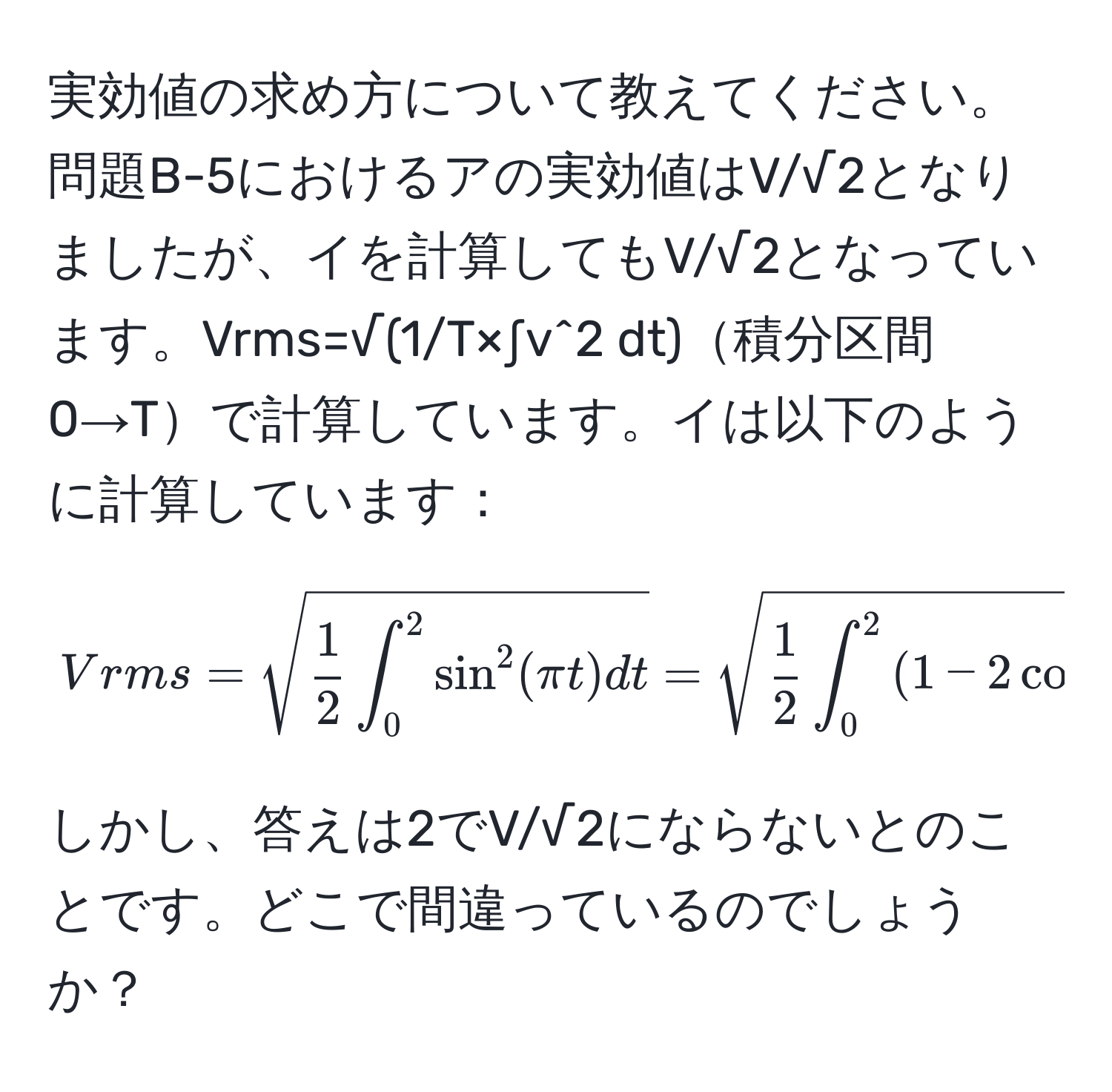 実効値の求め方について教えてください。問題B-5におけるアの実効値はV/√2となりましたが、イを計算してもV/√2となっています。Vrms=√(1/T×∫v^(2 dt)積分区間0→Tで計算しています。イは以下のように計算しています：  
$$ Vrms = sqrt( frac1)2) ∈t_0^2 sin^(2(π t) dt) = sqrt( frac1)2 ∈t_0^2 (1 - 2cos(2π t)) dt  = sqrt( frac1)2 (2 - 0) =  1/sqrt(2)  $$  
しかし、答えは2でV/√2にならないとのことです。どこで間違っているのでしょうか？