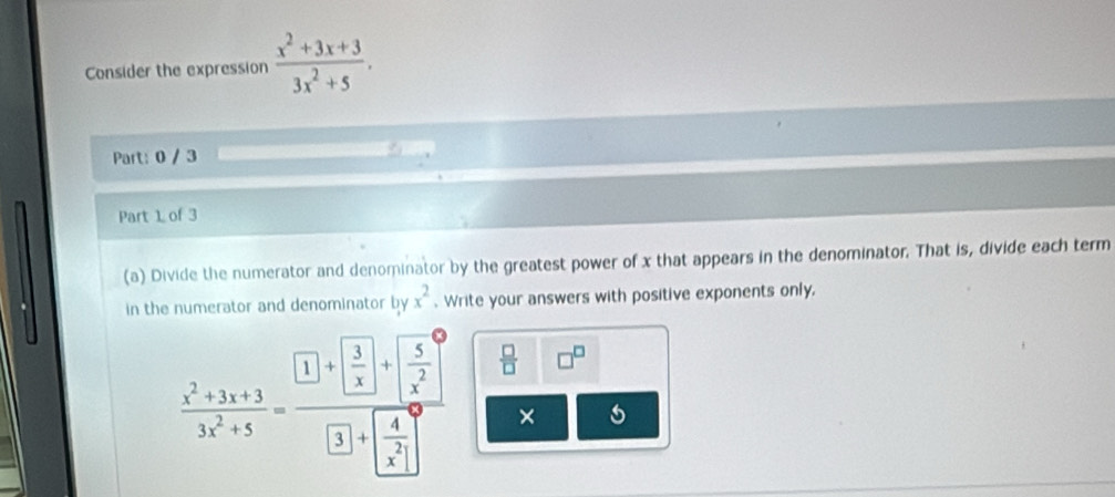 Consider the expression  (x^2+3x+3)/3x^2+5 . 
Part: 0 / 3 
Part 1 of 3 
(a) Divide the numerator and denominator by the greatest power of x that appears in the denominator. That is, divide each term 
in the numerator and denominator by x^2. Write your answers with positive exponents only,
 (x^2+3x+3)/3x^2+5 =frac □ +□ +□  5/x^2 □ +□ +frac  4/x^2   □ /□   □^(□)
×