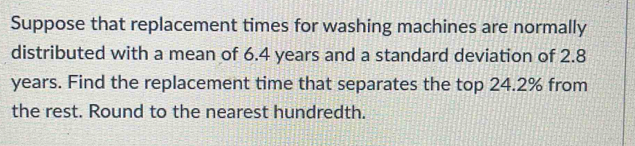 Suppose that replacement times for washing machines are normally 
distributed with a mean of 6.4 years and a standard deviation of 2.8
years. Find the replacement time that separates the top 24.2% from 
the rest. Round to the nearest hundredth.