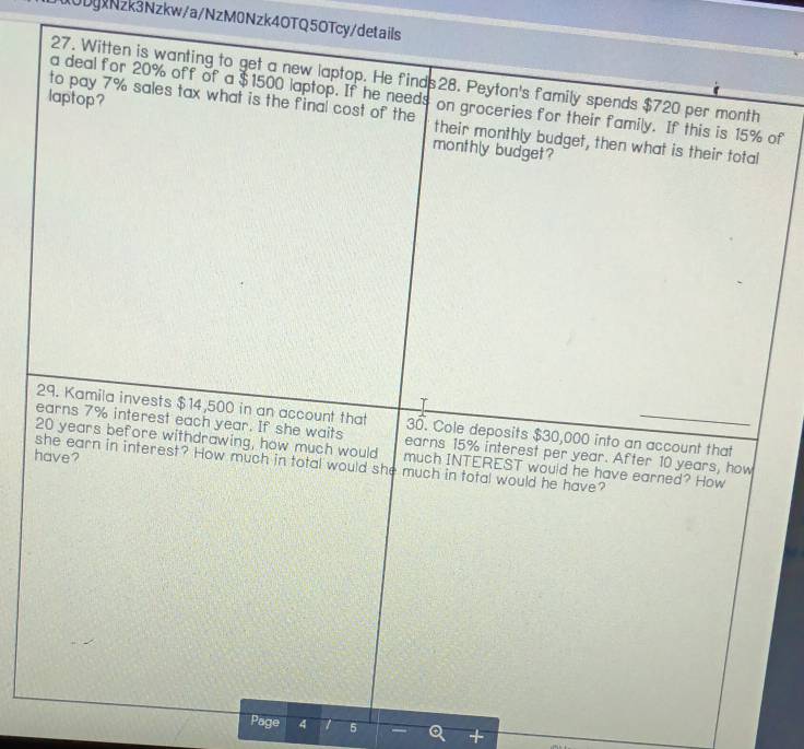 10DgxNzk3Nzkw/a/NzM0Nzk4OTQ5OTcy/details 
27. Witten is wanting to get a new laptop. He finds28. Peyton's family spends $720 per month
laptop? 
a deal for 20% off of a $1500 laptop. If he needs on groceries for their family. If this is 15% of 
to pay 7% sales tax what is the final cost of the their monthly budget, then what is their total 
monthly budget? 
r 
29. Kamila invests $14,500 in an account that 30. Cole deposits $30,000 into an account that 
earns 7% interest each year. If she waits earns 15% interest per year. After 10 years, how
20 years before withdrawing, how much would much INTEREST would he have earned? How 
have? 
she earn in interest? How much in total would she much in total would he have? 
Page 4 1 5