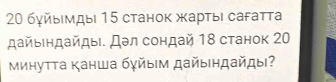 20 бγйыΙмды| 15 станок жарτыι сагатта 
дайыендайды. Дэл сондай 18 станок 20
Μинутта Κанша бγйыΙм дайы|ηдайды?