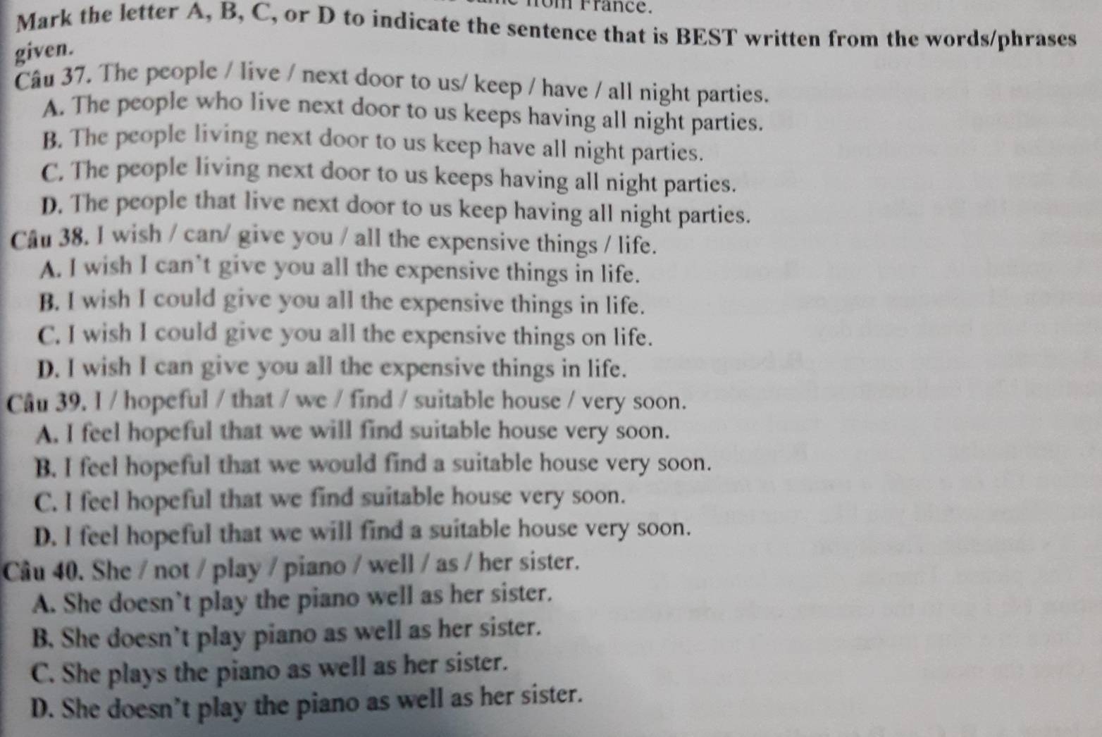 fom France.
Mark the letter A, B, C, or D to indicate the sentence that is BEST written from the words/phrases
given.
Câu 37. The people / live / next door to us/ keep / have / all night parties.
A. The people who live next door to us keeps having all night parties.
B. The people living next door to us keep have all night parties.
C. The people living next door to us keeps having all night parties.
D. The people that live next door to us keep having all night parties.
Câu 38. I wish / can/ give you / all the expensive things / life.
A. I wish I can’t give you all the expensive things in life.
B. I wish I could give you all the expensive things in life.
C. I wish I could give you all the expensive things on life.
D. I wish I can give you all the expensive things in life.
Câu 39. I / hopeful / that / we / find / suitable house / very soon.
A. I feel hopeful that we will find suitable house very soon.
B. I feel hopeful that we would find a suitable house very soon.
C. I feel hopeful that we find suitable house very soon.
D. I feel hopeful that we will find a suitable house very soon.
Câu 40. She / not / play / piano / well / as / her sister.
A. She doesn’t play the piano well as her sister.
B. She doesn’t play piano as well as her sister.
C. She plays the piano as well as her sister.
D. She doesn’t play the piano as well as her sister.