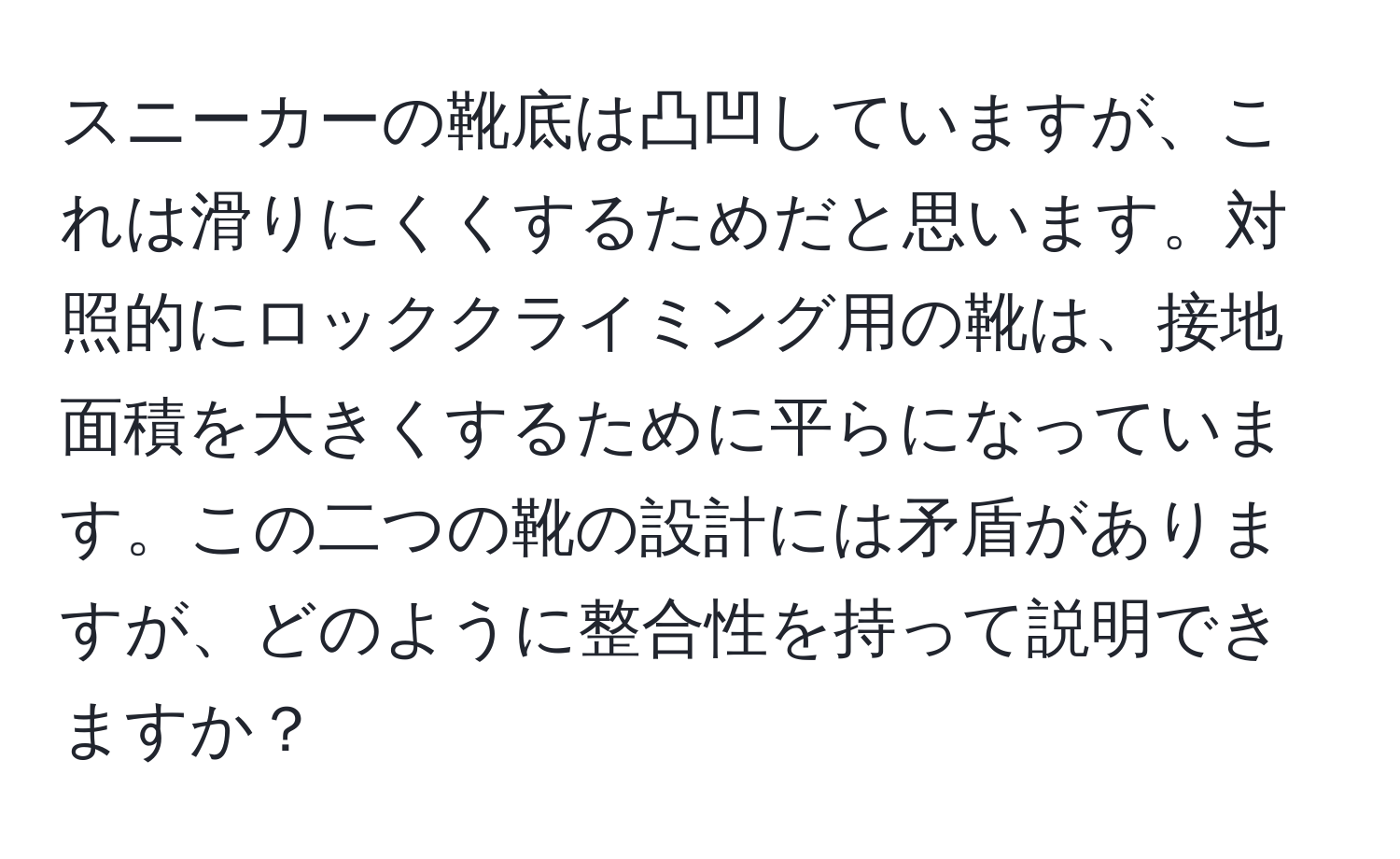 スニーカーの靴底は凸凹していますが、これは滑りにくくするためだと思います。対照的にロッククライミング用の靴は、接地面積を大きくするために平らになっています。この二つの靴の設計には矛盾がありますが、どのように整合性を持って説明できますか？