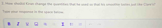 How should Kiran change the quantities that he used so that his smoothie tastes just like Clare's? 
Type your response in the space below. 
B I U Σ