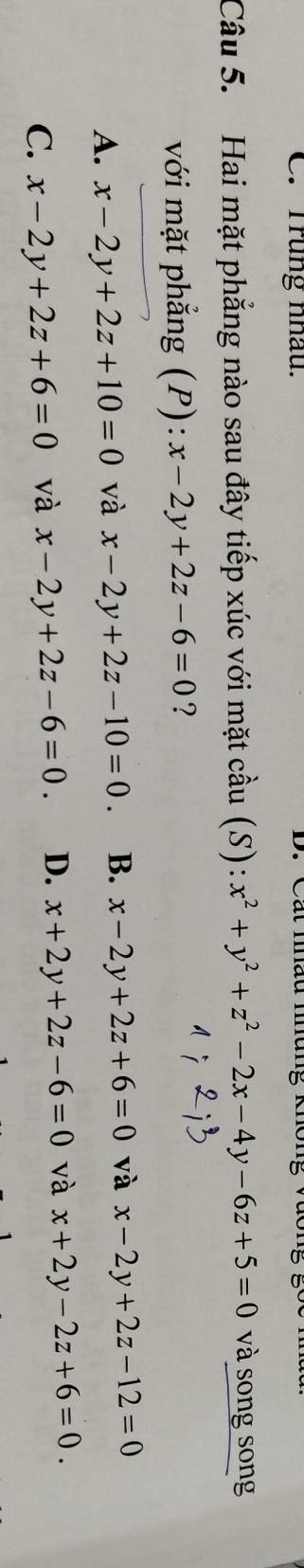 Trung nhâu. Cát mau m
Câu 5. Hai mặt phẳng nào sau đây tiếp xúc với mặt cầu (S) : x^2+y^2+z^2-2x-4y-6z+5=0 và song song
với mặt phẳng (P): x-2y+2z-6=0 ?
A. x-2y+2z+10=0 và x-2y+2z-10=0. B. x-2y+2z+6=0 và x-2y+2z-12=0
C. x-2y+2z+6=0 và x-2y+2z-6=0. D. x+2y+2z-6=0 và x+2y-2z+6=0.