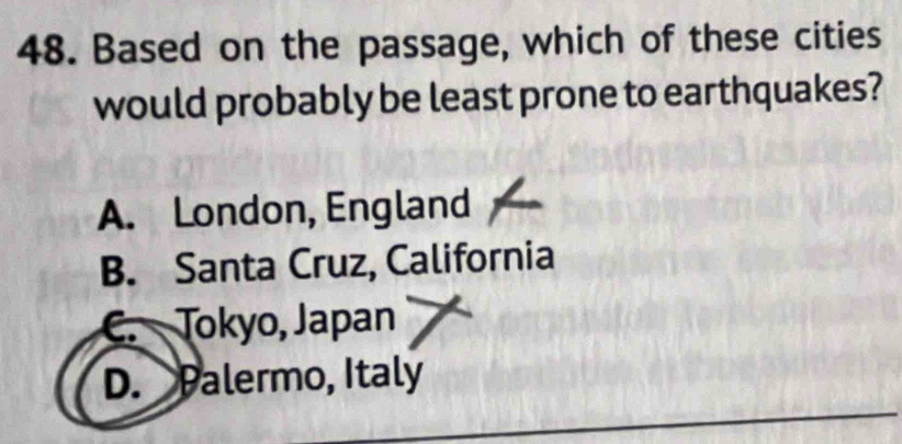 Based on the passage, which of these cities
would probably be least prone to earthquakes?
A. London, England
B. Santa Cruz, California
Tokyo, Japan
D. Palermo, Italy