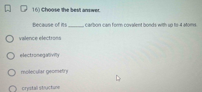 Choose the best answer.
Because of its _, carbon can form covalent bonds with up to 4 atoms.
valence electrons
electronegativity
molecular geometry
crystal structure