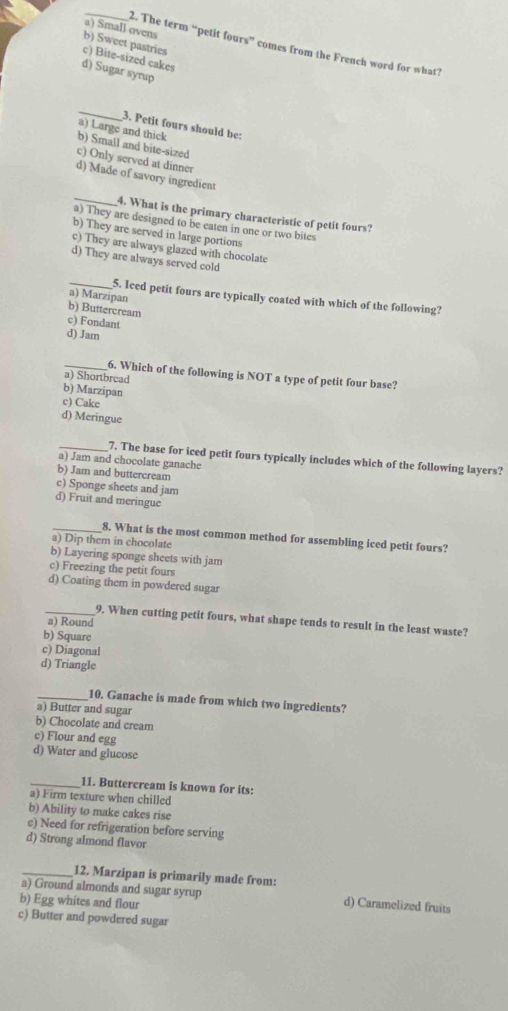 a) Small ovens
b) Sweet pastries
_2. The term “petit fours” comes from the French word for what?
c) Bite-sized cakes
d) Sugar syrup
_
3. Petit fours should be:
a) Large and thick
b) Small and bite-sized
c) Only served at dinne
d) Made of savory ingredient
_
4. What is the primary characteristic of petit fours?
a) They are designed to be eaten in one or two bites
b) They are served in large portions
e) They are always glazed with chocolate
d) They are always served cold
a) Marzipan
_5. Iced petit fours are typically coated with which of the following?
b) Buttercream
c) Fondant
d) Jarn
_6. Which of the following is NOT a type of petit four base?
a) Shortbread
b) Marzipan
c) Cake
d) Meringue
_7. The base for iced petit fours typically includes which of the following layers?
a) Jam and chocolate ganache
b) Jam and buttercream
c) Sponge sheets and jam
d) Fruit and meringue
_8. What is the most common method for assembling iced petit fours?
a) Dip them in chocolate
b) Layering sponge sheets with jam
c) Freezing the petit fours
d) Coating them in powdered sugar
_9. When cutting petit fours, what shape tends to result in the least waste?
a) Round
b) Square
c) Diagonal
d) Triangle
_10. Ganache is made from which two ingredients?
a) Butter and sugar
b) Chocolate and cream
c) Flour and egg
d) Water and glucose
_11. Buttercream is known for its:
a) Firm texture when chilled
b) Ability to make cakes rise
c) Need for refrigeration before serving
d) Strong almond flavor
_12. Marzipan is primarily made from:
a) Ground almonds and sugar syrup d) Caramelized fruits
b) Egg whites and flour
c) Butter and powdered sugar