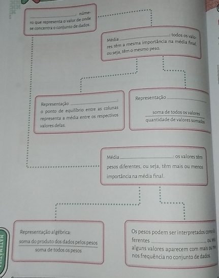 núme 
ro que representa o valor de onde 
se concentra o conjunto de dados. 
_: todos os valo 
Média 
ou seja, têm o mesmo peso. res têm a mesma importância na média final 
! 
Representação _Representação_ 
o ponto de equilíbrio entre as colunas 
representa a média entre os respectivos 
soma de todos os valores 
quantidade de valores somado 
valores delas 
Média_ : os valores têm 
pesos diferentes, ou seja, têm mais ou menos 
importância na média final. 
Representação algébrica: Os pesos podem ser interpretados coms 
soma do produto dos dados pelos pesos ferentes_ 
soma de todos os pesos alguns valores aparecem com maiso 
nos frequência no conjunto de dados